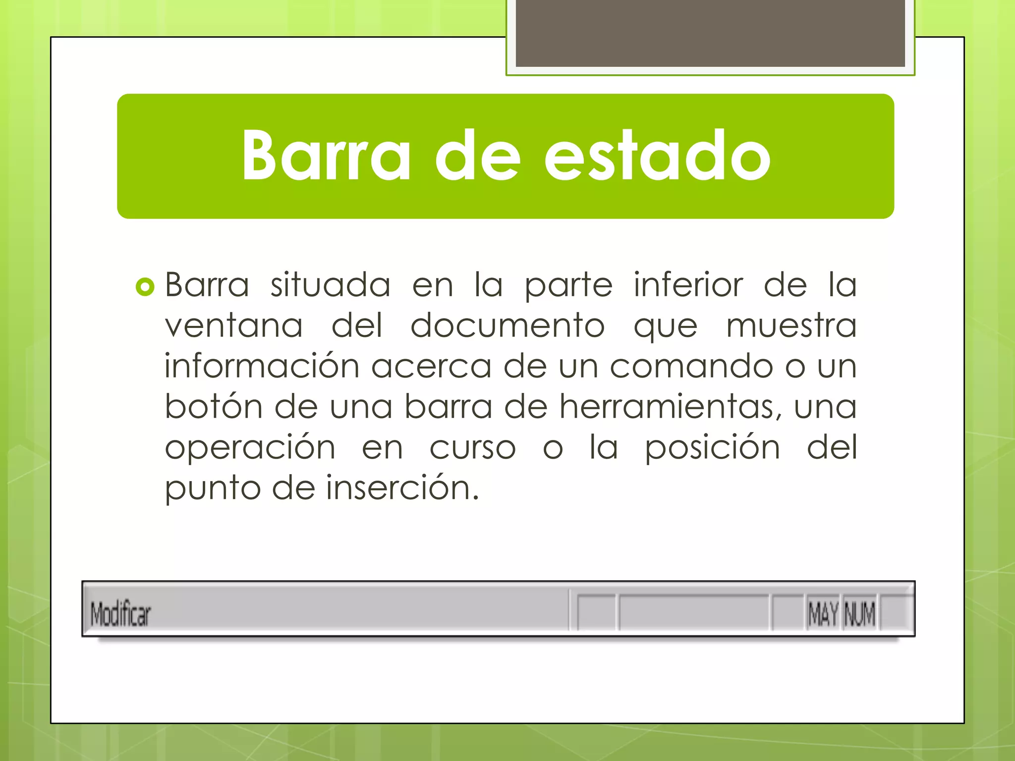 Barra de estado
 Barra situada en la parte inferior de la
ventana del documento que muestra
información acerca de un comando o un
botón de una barra de herramientas, una
operación en curso o la posición del
punto de inserción.
 