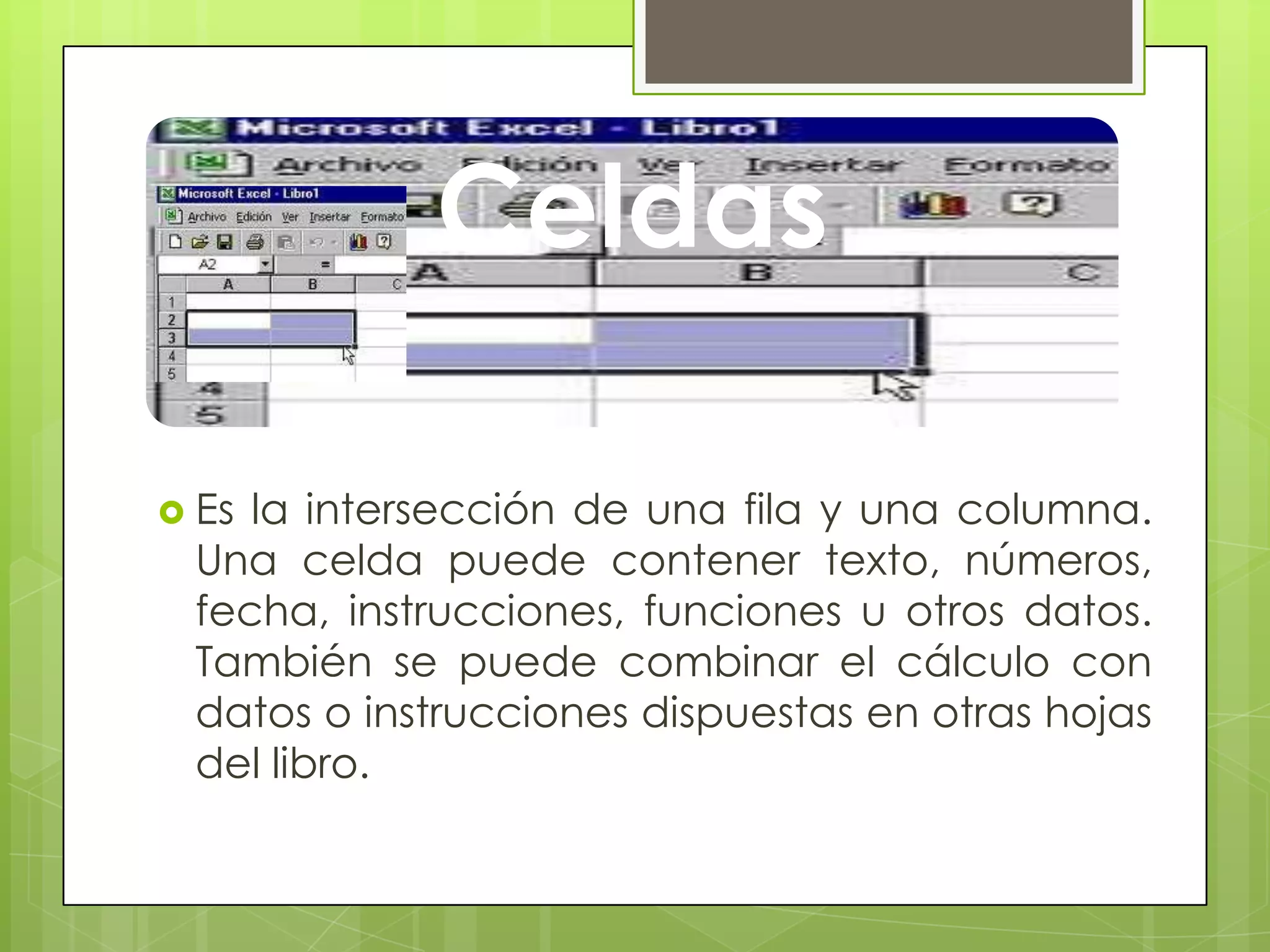 Celdas
 Es la intersección de una fila y una columna.
Una celda puede contener texto, números,
fecha, instrucciones, funciones u otros datos.
También se puede combinar el cálculo con
datos o instrucciones dispuestas en otras hojas
del libro.
 