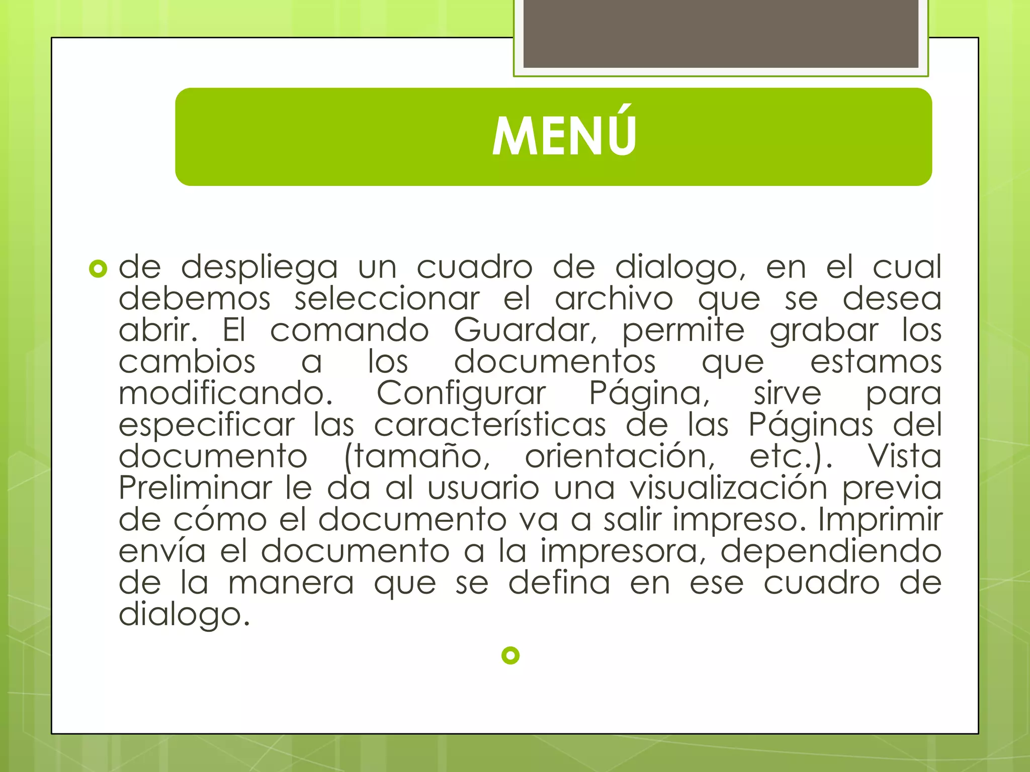 MENÚ
 de despliega un cuadro de dialogo, en el cual
debemos seleccionar el archivo que se desea
abrir. El comando Guardar, permite grabar los
cambios a los documentos que estamos
modificando. Configurar Página, sirve para
especificar las características de las Páginas del
documento (tamaño, orientación, etc.). Vista
Preliminar le da al usuario una visualización previa
de cómo el documento va a salir impreso. Imprimir
envía el documento a la impresora, dependiendo
de la manera que se defina en ese cuadro de
dialogo.

 