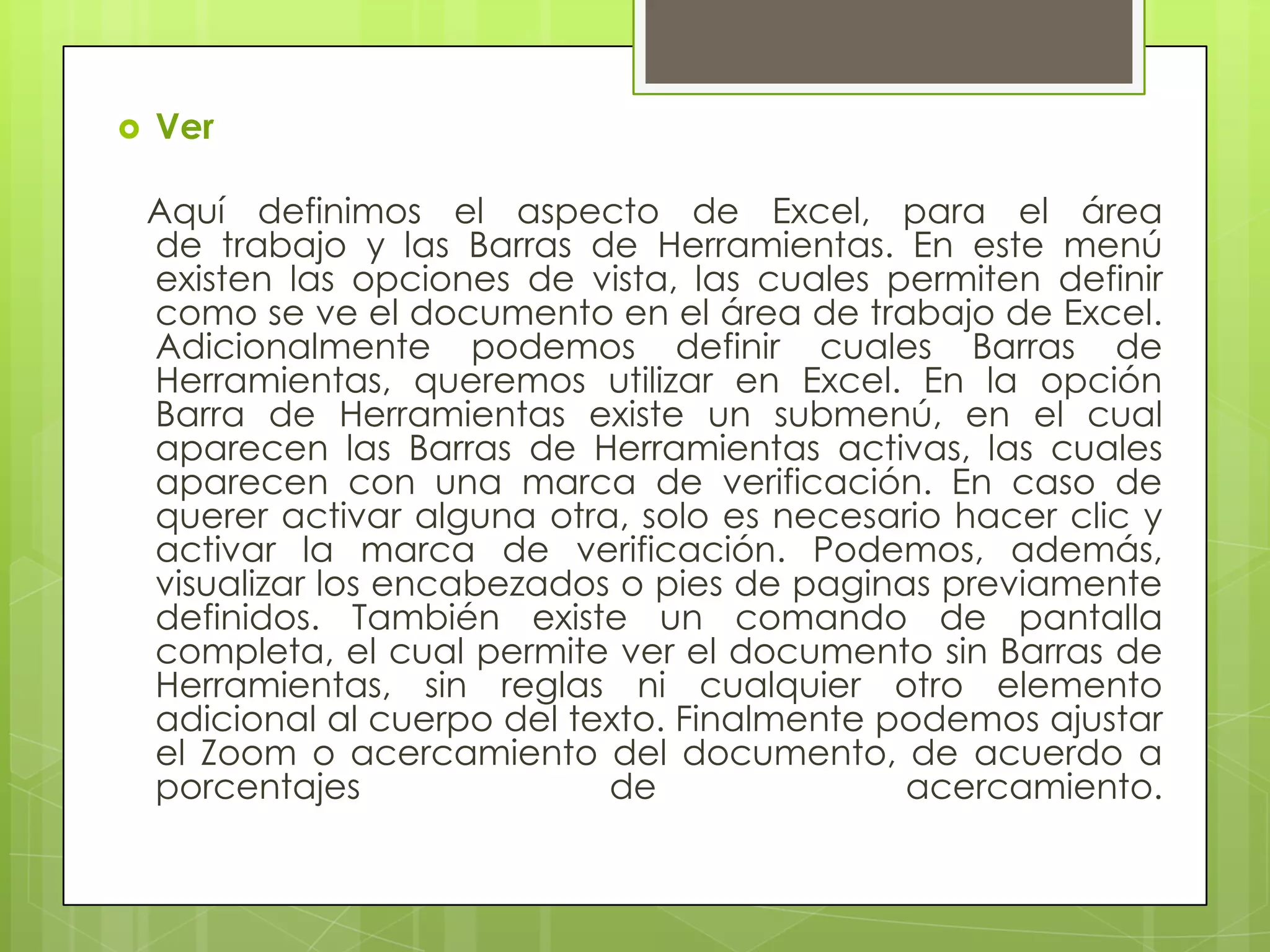  Ver
Aquí definimos el aspecto de Excel, para el área
de trabajo y las Barras de Herramientas. En este menú
existen las opciones de vista, las cuales permiten definir
como se ve el documento en el área de trabajo de Excel.
Adicionalmente podemos definir cuales Barras de
Herramientas, queremos utilizar en Excel. En la opción
Barra de Herramientas existe un submenú, en el cual
aparecen las Barras de Herramientas activas, las cuales
aparecen con una marca de verificación. En caso de
querer activar alguna otra, solo es necesario hacer clic y
activar la marca de verificación. Podemos, además,
visualizar los encabezados o pies de paginas previamente
definidos. También existe un comando de pantalla
completa, el cual permite ver el documento sin Barras de
Herramientas, sin reglas ni cualquier otro elemento
adicional al cuerpo del texto. Finalmente podemos ajustar
el Zoom o acercamiento del documento, de acuerdo a
porcentajes de acercamiento.
 