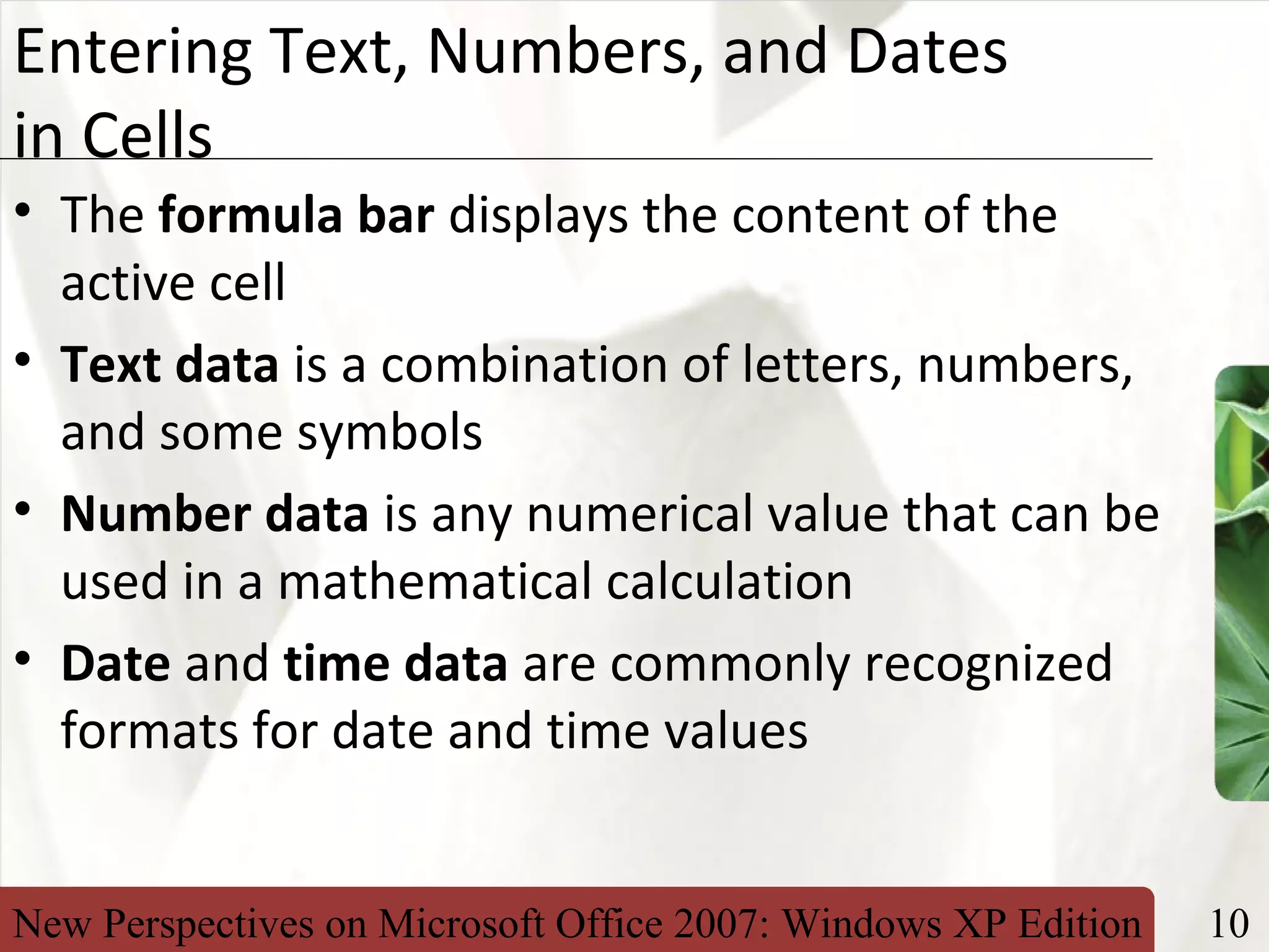 New Perspectives on Microsoft Office 2007: Windows XP Edition 10
XP
Entering Text, Numbers, and Dates
in Cells
• The formula bar displays the content of the
active cell
• Text data is a combination of letters, numbers,
and some symbols
• Number data is any numerical value that can be
used in a mathematical calculation
• Date and time data are commonly recognized
formats for date and time values
 