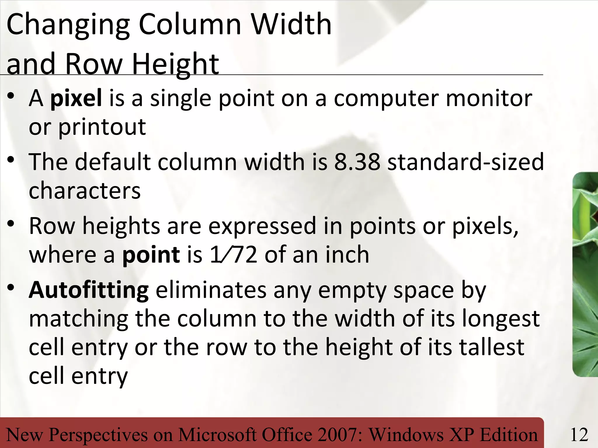 New Perspectives on Microsoft Office 2007: Windows XP Edition 12
XP
Changing Column Width
and Row Height
• A pixel is a single point on a computer monitor
or printout
• The default column width is 8.38 standard-sized
characters
• Row heights are expressed in points or pixels,
where a point is 1⁄72 of an inch
• Autofitting eliminates any empty space by
matching the column to the width of its longest
cell entry or the row to the height of its tallest
cell entry
 
