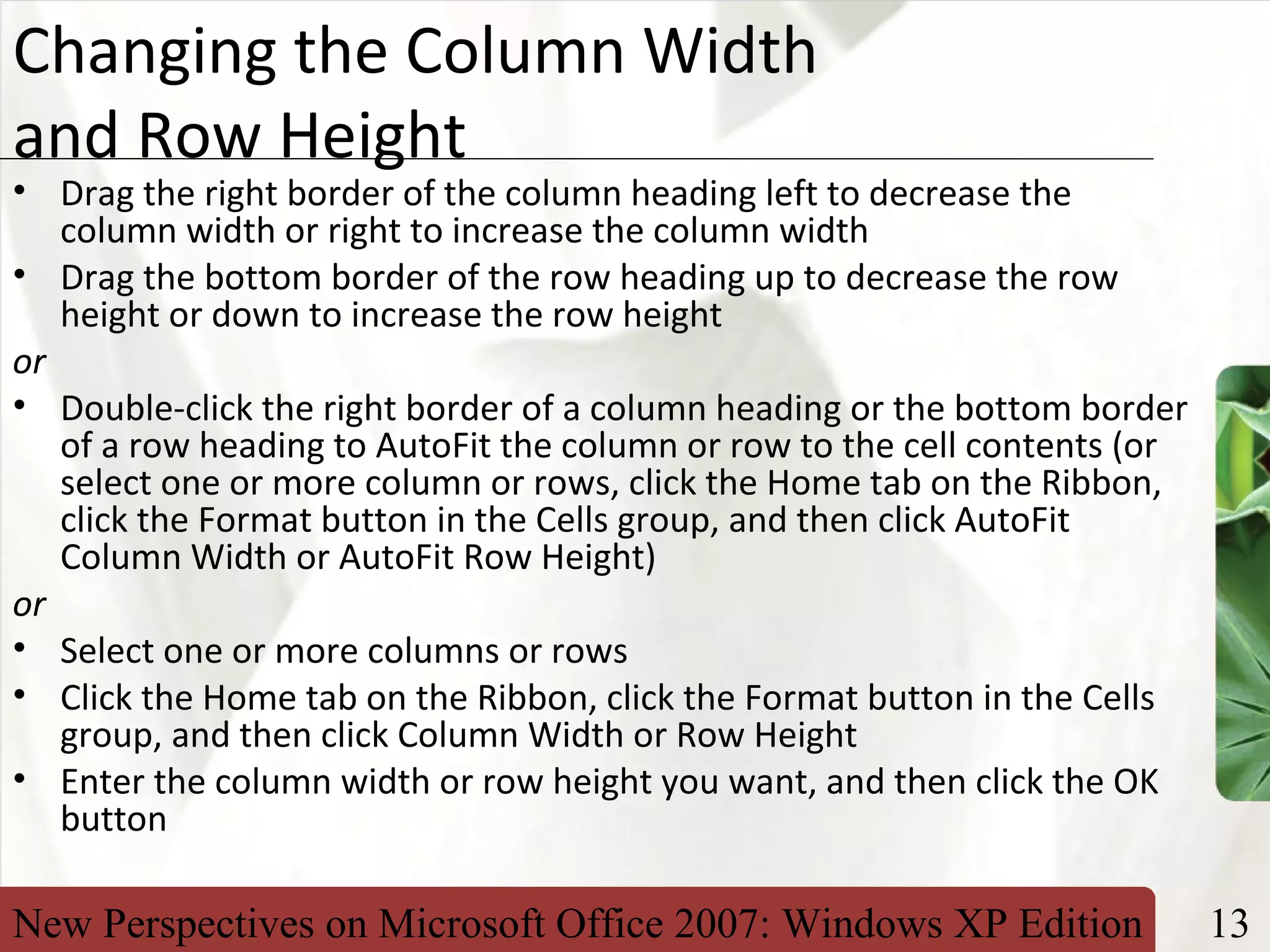 New Perspectives on Microsoft Office 2007: Windows XP Edition 13
XP
Changing the Column Width
and Row Height
• Drag the right border of the column heading left to decrease the
column width or right to increase the column width
• Drag the bottom border of the row heading up to decrease the row
height or down to increase the row height
or
• Double-click the right border of a column heading or the bottom border
of a row heading to AutoFit the column or row to the cell contents (or
select one or more column or rows, click the Home tab on the Ribbon,
click the Format button in the Cells group, and then click AutoFit
Column Width or AutoFit Row Height)
or
• Select one or more columns or rows
• Click the Home tab on the Ribbon, click the Format button in the Cells
group, and then click Column Width or Row Height
• Enter the column width or row height you want, and then click the OK
button
 