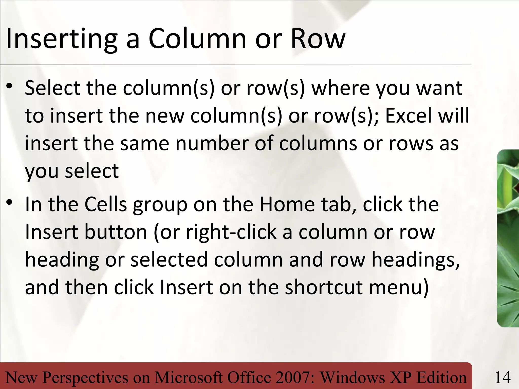 New Perspectives on Microsoft Office 2007: Windows XP Edition 14
XPInserting a Column or Row
• Select the column(s) or row(s) where you want
to insert the new column(s) or row(s); Excel will
insert the same number of columns or rows as
you select
• In the Cells group on the Home tab, click the
Insert button (or right-click a column or row
heading or selected column and row headings,
and then click Insert on the shortcut menu)
 