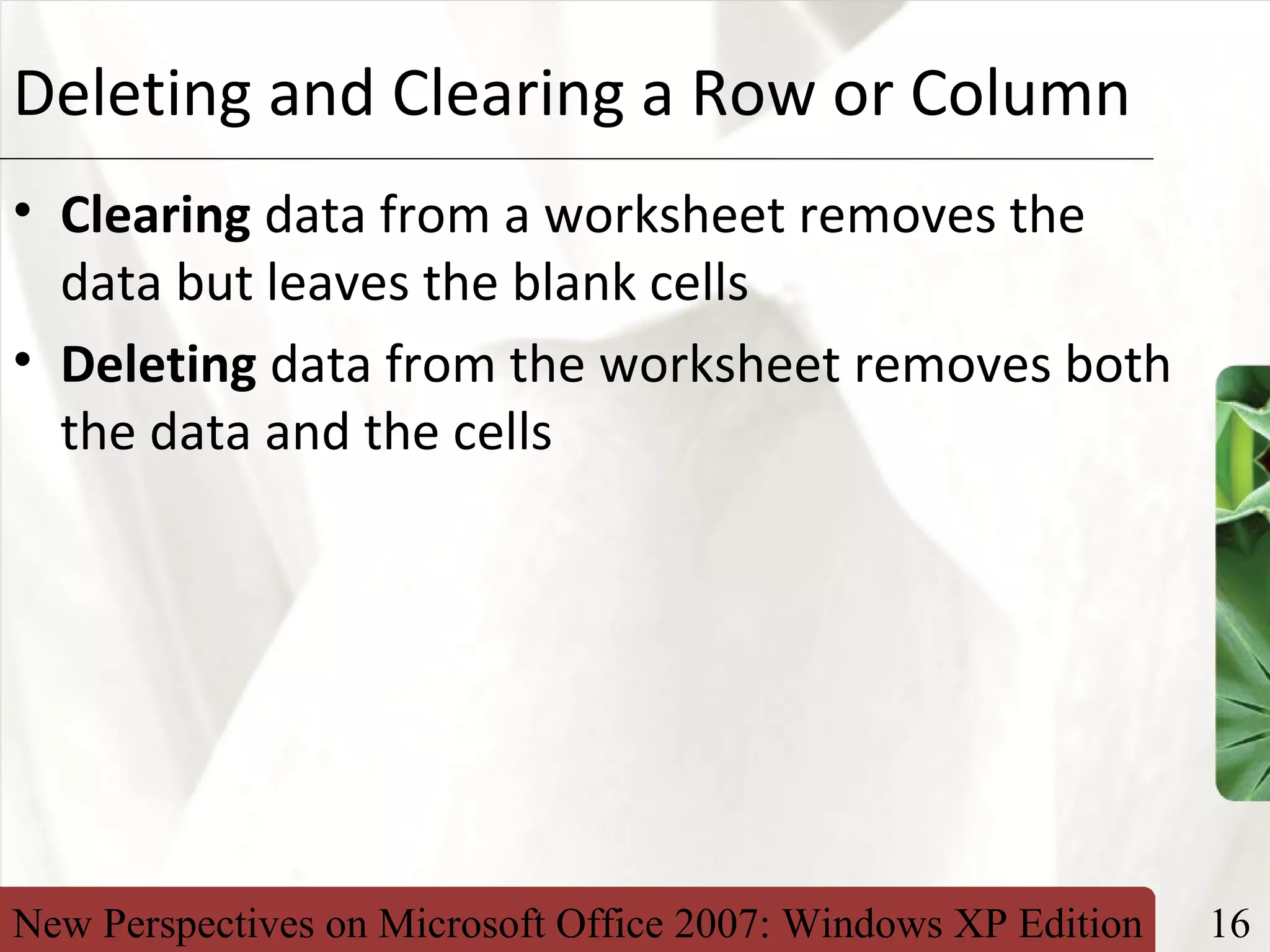 New Perspectives on Microsoft Office 2007: Windows XP Edition 16
XPDeleting and Clearing a Row or Column
• Clearing data from a worksheet removes the
data but leaves the blank cells
• Deleting data from the worksheet removes both
the data and the cells
 