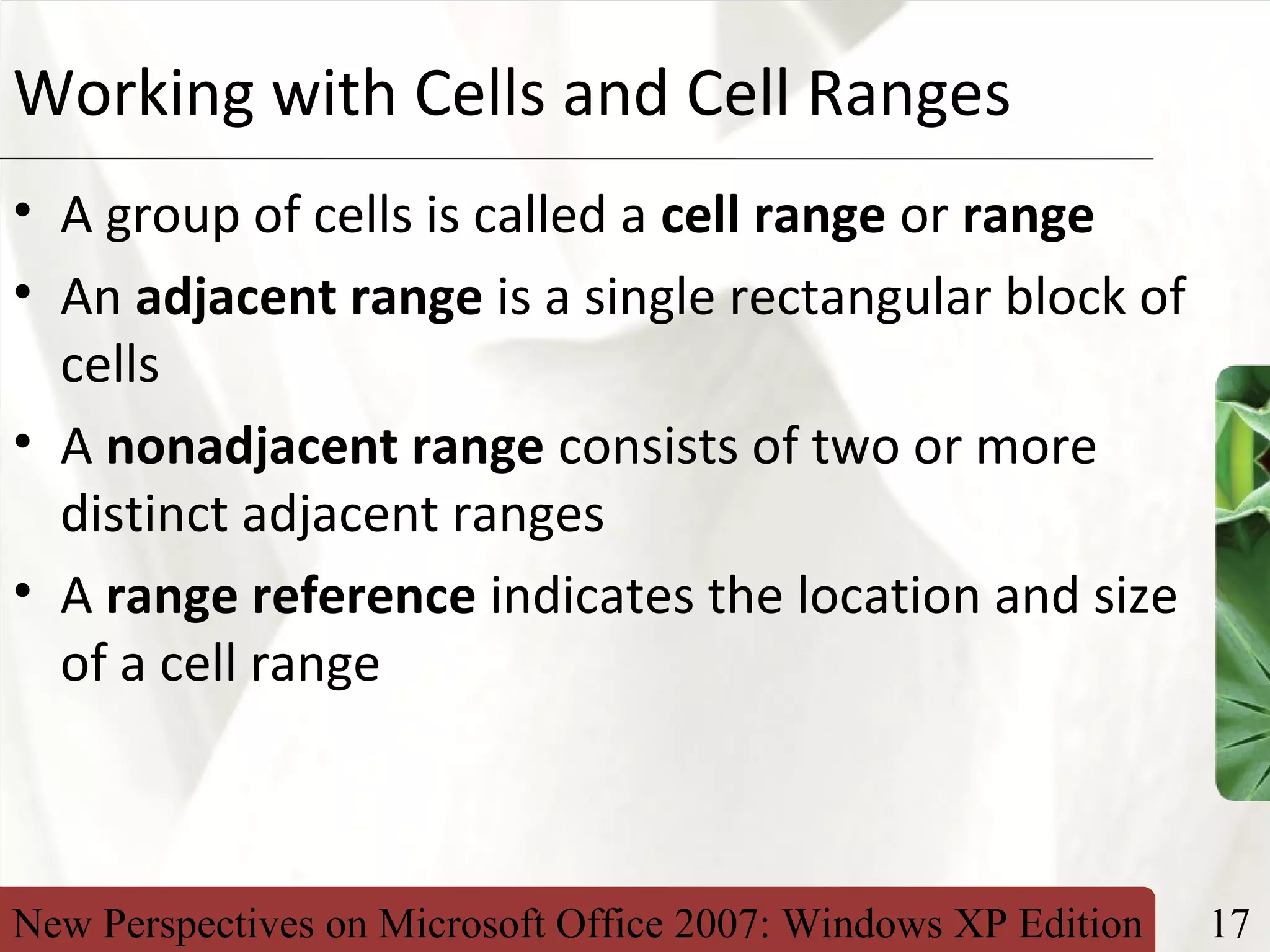 New Perspectives on Microsoft Office 2007: Windows XP Edition 17
XPWorking with Cells and Cell Ranges
• A group of cells is called a cell range or range
• An adjacent range is a single rectangular block of
cells
• A nonadjacent range consists of two or more
distinct adjacent ranges
• A range reference indicates the location and size
of a cell range
 