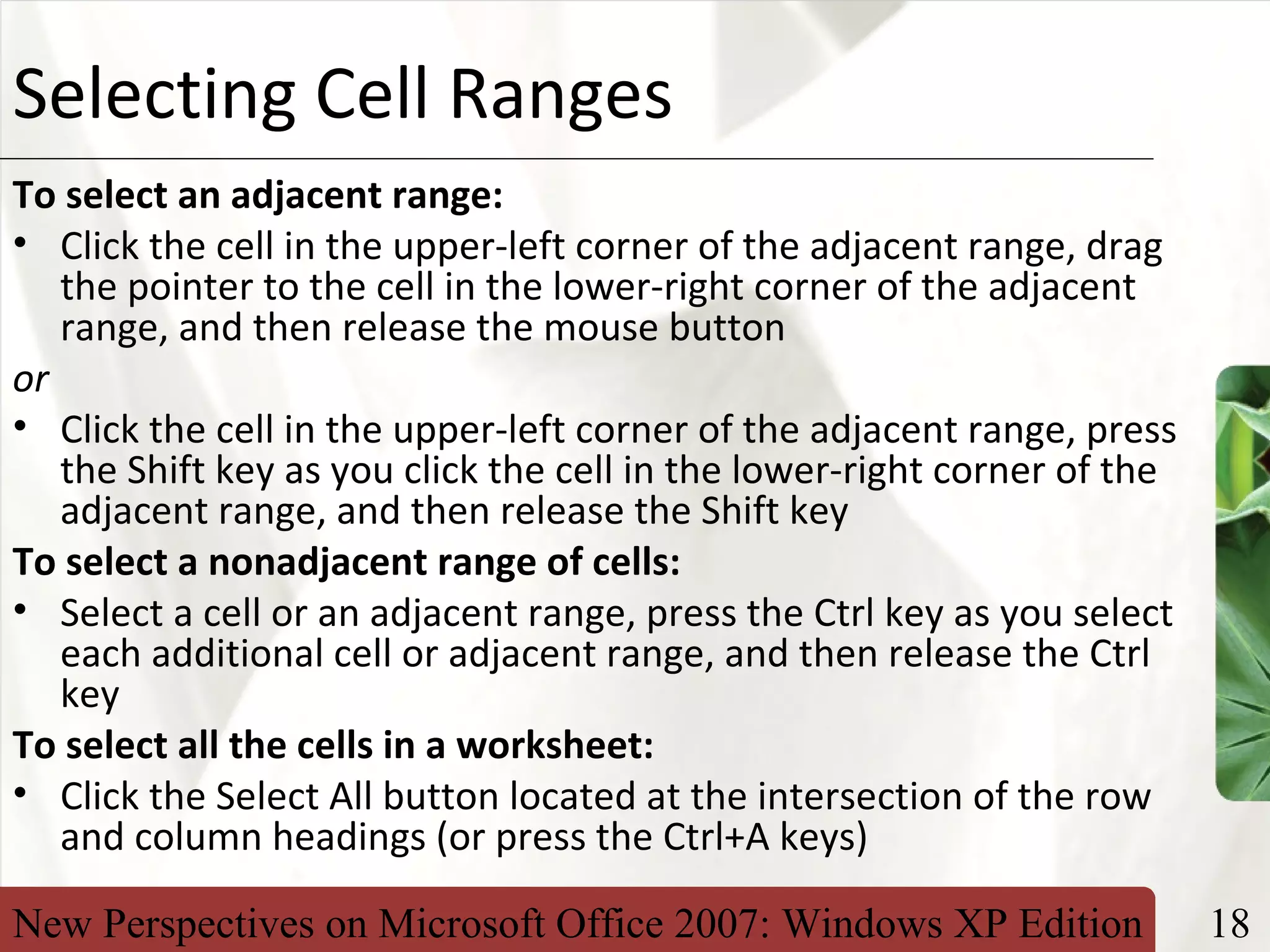 New Perspectives on Microsoft Office 2007: Windows XP Edition 18
XPSelecting Cell Ranges
To select an adjacent range:
• Click the cell in the upper-left corner of the adjacent range, drag
the pointer to the cell in the lower-right corner of the adjacent
range, and then release the mouse button
or
• Click the cell in the upper-left corner of the adjacent range, press
the Shift key as you click the cell in the lower-right corner of the
adjacent range, and then release the Shift key
To select a nonadjacent range of cells:
• Select a cell or an adjacent range, press the Ctrl key as you select
each additional cell or adjacent range, and then release the Ctrl
key
To select all the cells in a worksheet:
• Click the Select All button located at the intersection of the row
and column headings (or press the Ctrl+A keys)
 