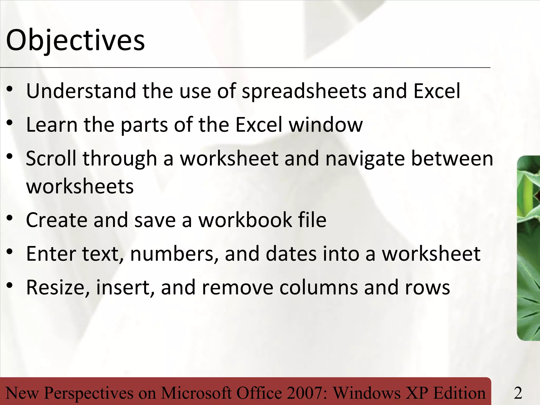 New Perspectives on Microsoft Office 2007: Windows XP Edition 2
XPObjectives
• Understand the use of spreadsheets and Excel
• Learn the parts of the Excel window
• Scroll through a worksheet and navigate between
worksheets
• Create and save a workbook file
• Enter text, numbers, and dates into a worksheet
• Resize, insert, and remove columns and rows
 