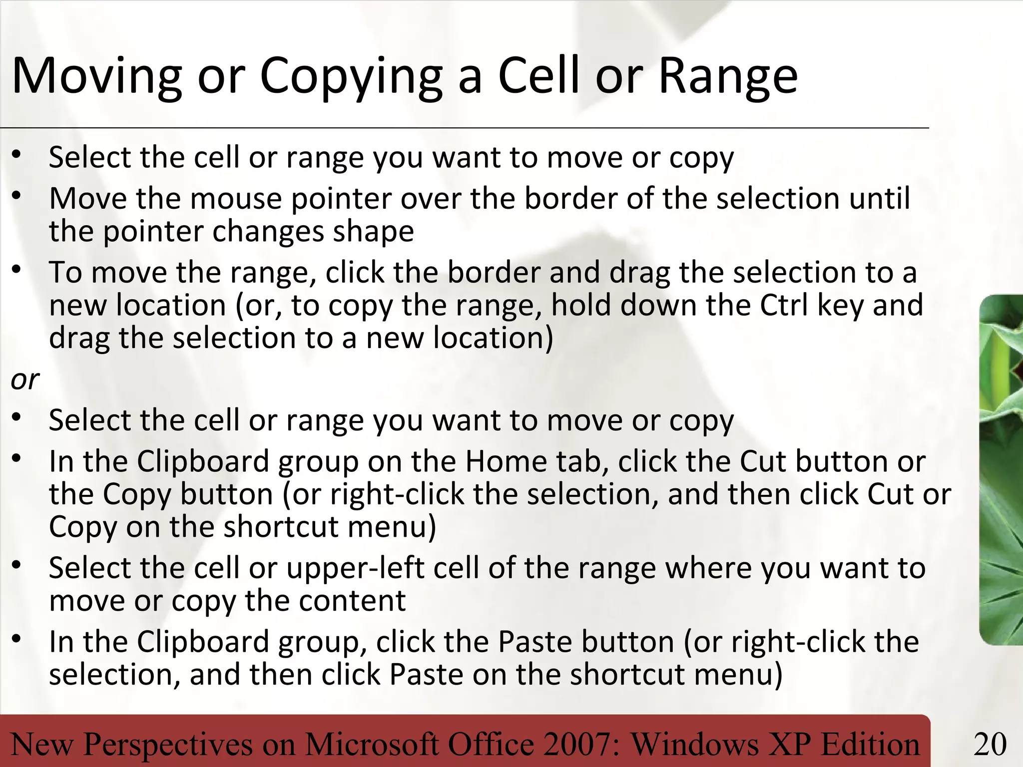 New Perspectives on Microsoft Office 2007: Windows XP Edition 20
XPMoving or Copying a Cell or Range
• Select the cell or range you want to move or copy
• Move the mouse pointer over the border of the selection until
the pointer changes shape
• To move the range, click the border and drag the selection to a
new location (or, to copy the range, hold down the Ctrl key and
drag the selection to a new location)
or
• Select the cell or range you want to move or copy
• In the Clipboard group on the Home tab, click the Cut button or
the Copy button (or right-click the selection, and then click Cut or
Copy on the shortcut menu)
• Select the cell or upper-left cell of the range where you want to
move or copy the content
• In the Clipboard group, click the Paste button (or right-click the
selection, and then click Paste on the shortcut menu)
 