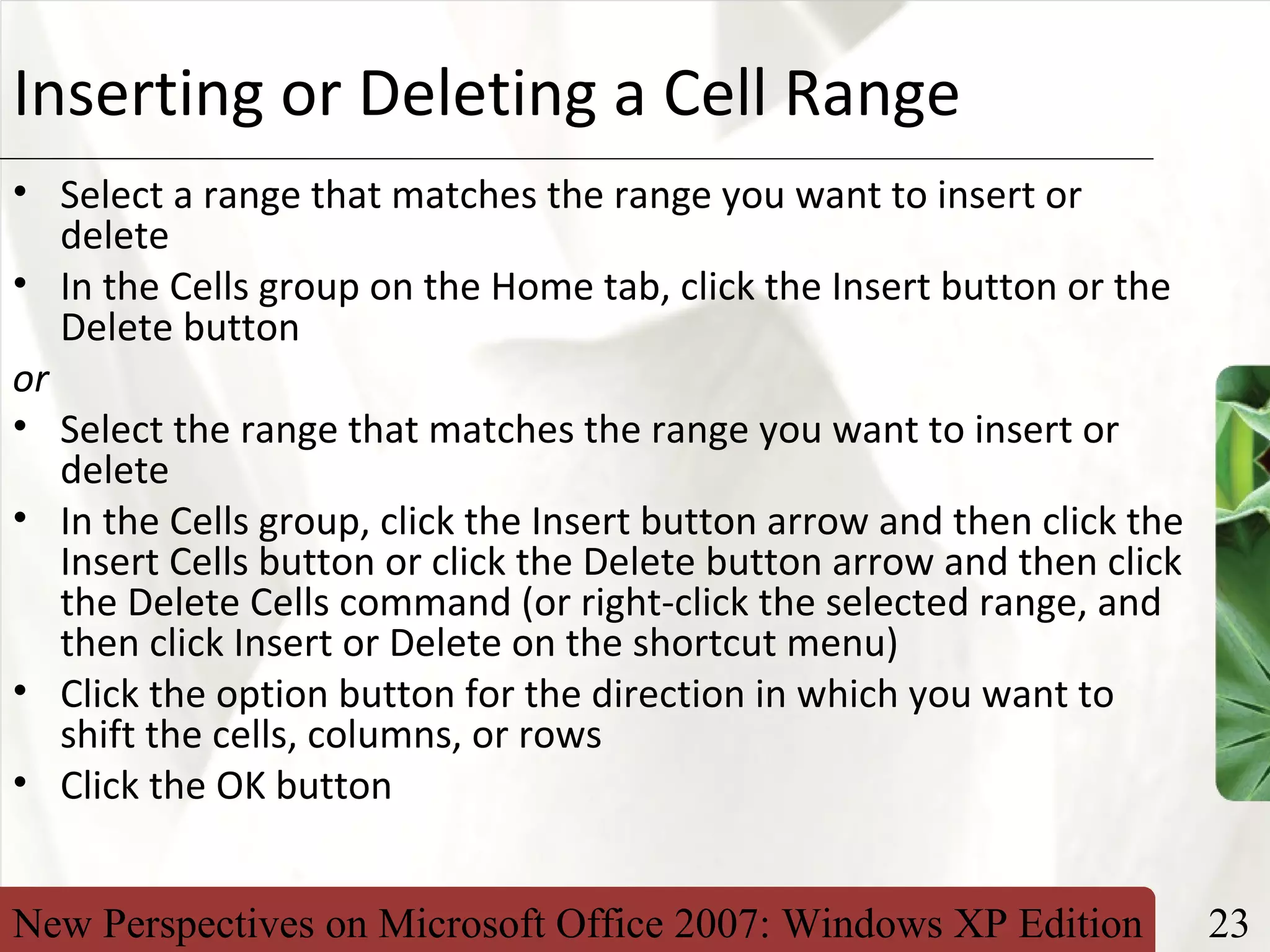 New Perspectives on Microsoft Office 2007: Windows XP Edition 23
XPInserting or Deleting a Cell Range
• Select a range that matches the range you want to insert or
delete
• In the Cells group on the Home tab, click the Insert button or the
Delete button
or
• Select the range that matches the range you want to insert or
delete
• In the Cells group, click the Insert button arrow and then click the
Insert Cells button or click the Delete button arrow and then click
the Delete Cells command (or right-click the selected range, and
then click Insert or Delete on the shortcut menu)
• Click the option button for the direction in which you want to
shift the cells, columns, or rows
• Click the OK button
 