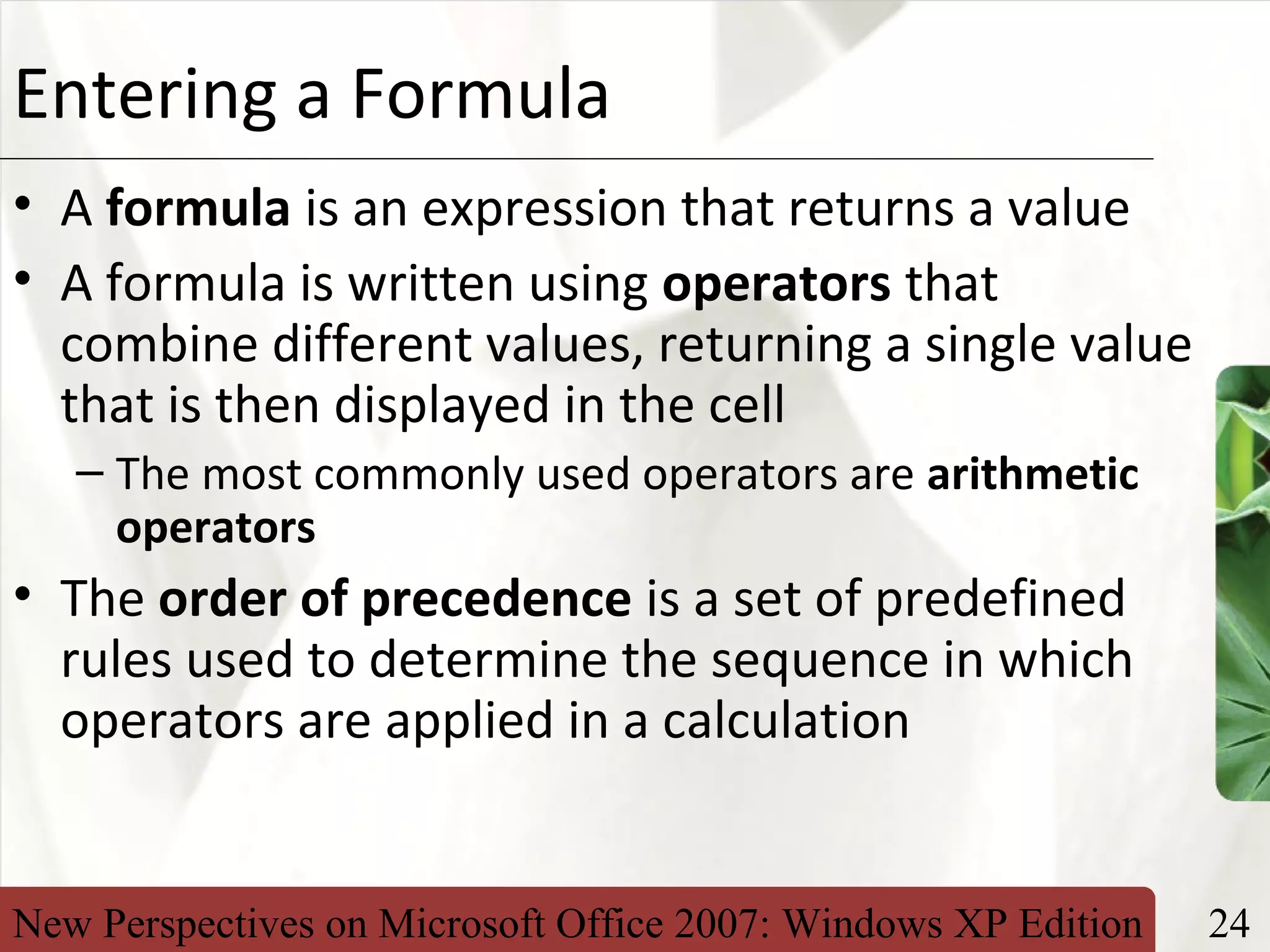 New Perspectives on Microsoft Office 2007: Windows XP Edition 24
XPEntering a Formula
• A formula is an expression that returns a value
• A formula is written using operators that
combine different values, returning a single value
that is then displayed in the cell
– The most commonly used operators are arithmetic
operators
• The order of precedence is a set of predefined
rules used to determine the sequence in which
operators are applied in a calculation
 