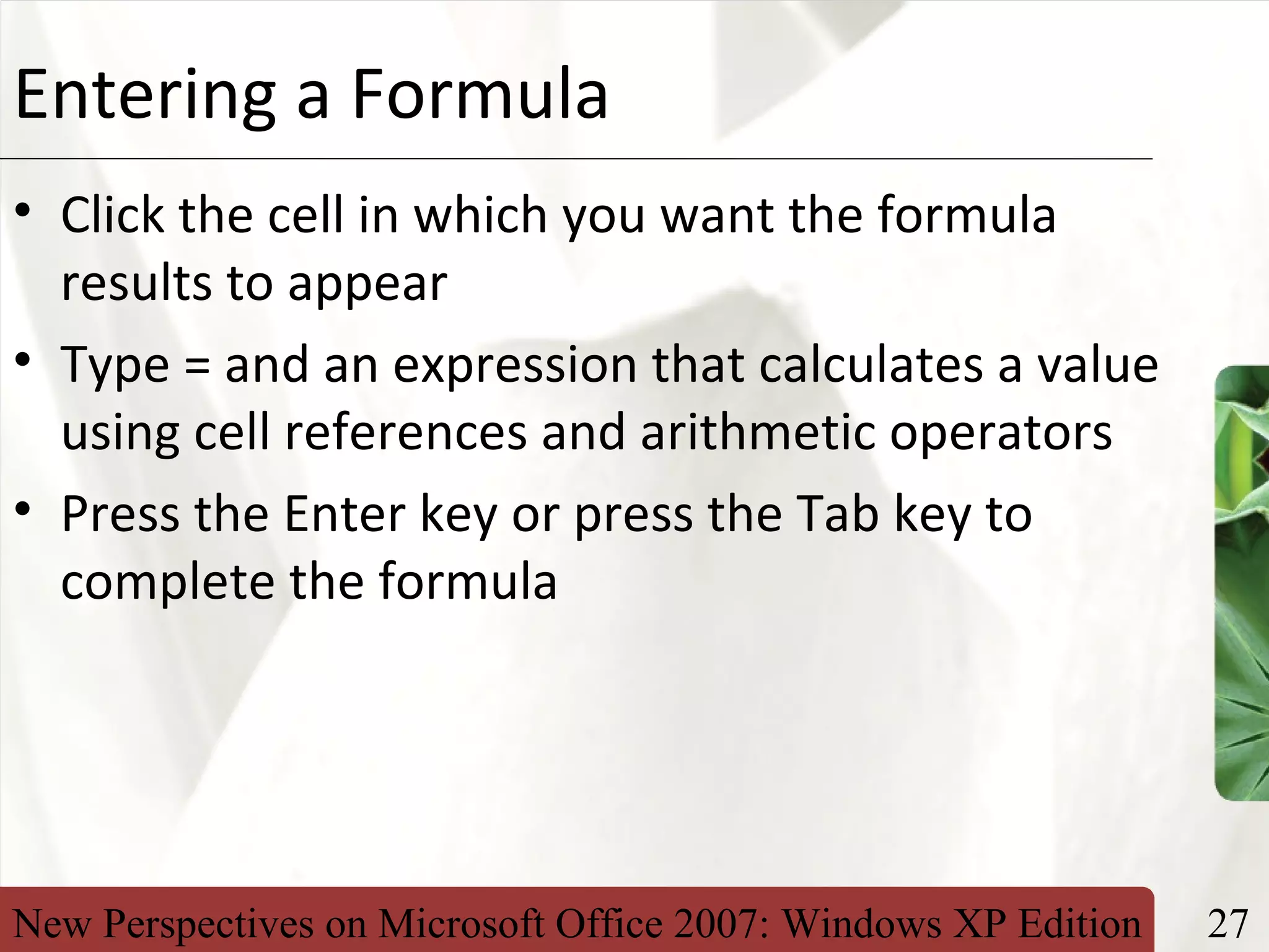 New Perspectives on Microsoft Office 2007: Windows XP Edition 27
XPEntering a Formula
• Click the cell in which you want the formula
results to appear
• Type = and an expression that calculates a value
using cell references and arithmetic operators
• Press the Enter key or press the Tab key to
complete the formula
 
