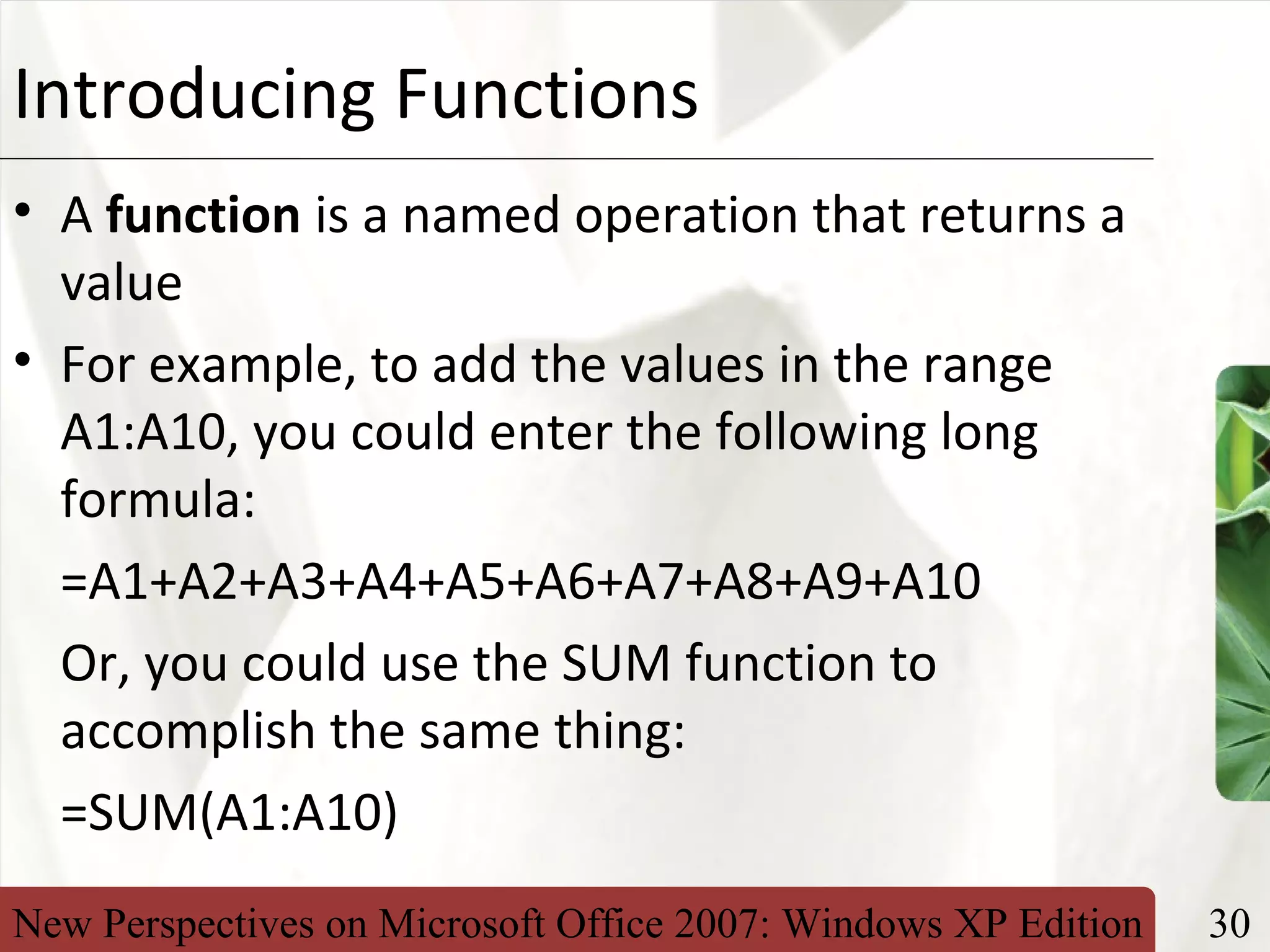 New Perspectives on Microsoft Office 2007: Windows XP Edition 30
XPIntroducing Functions
• A function is a named operation that returns a
value
• For example, to add the values in the range
A1:A10, you could enter the following long
formula:
=A1+A2+A3+A4+A5+A6+A7+A8+A9+A10
Or, you could use the SUM function to
accomplish the same thing:
=SUM(A1:A10)
 
