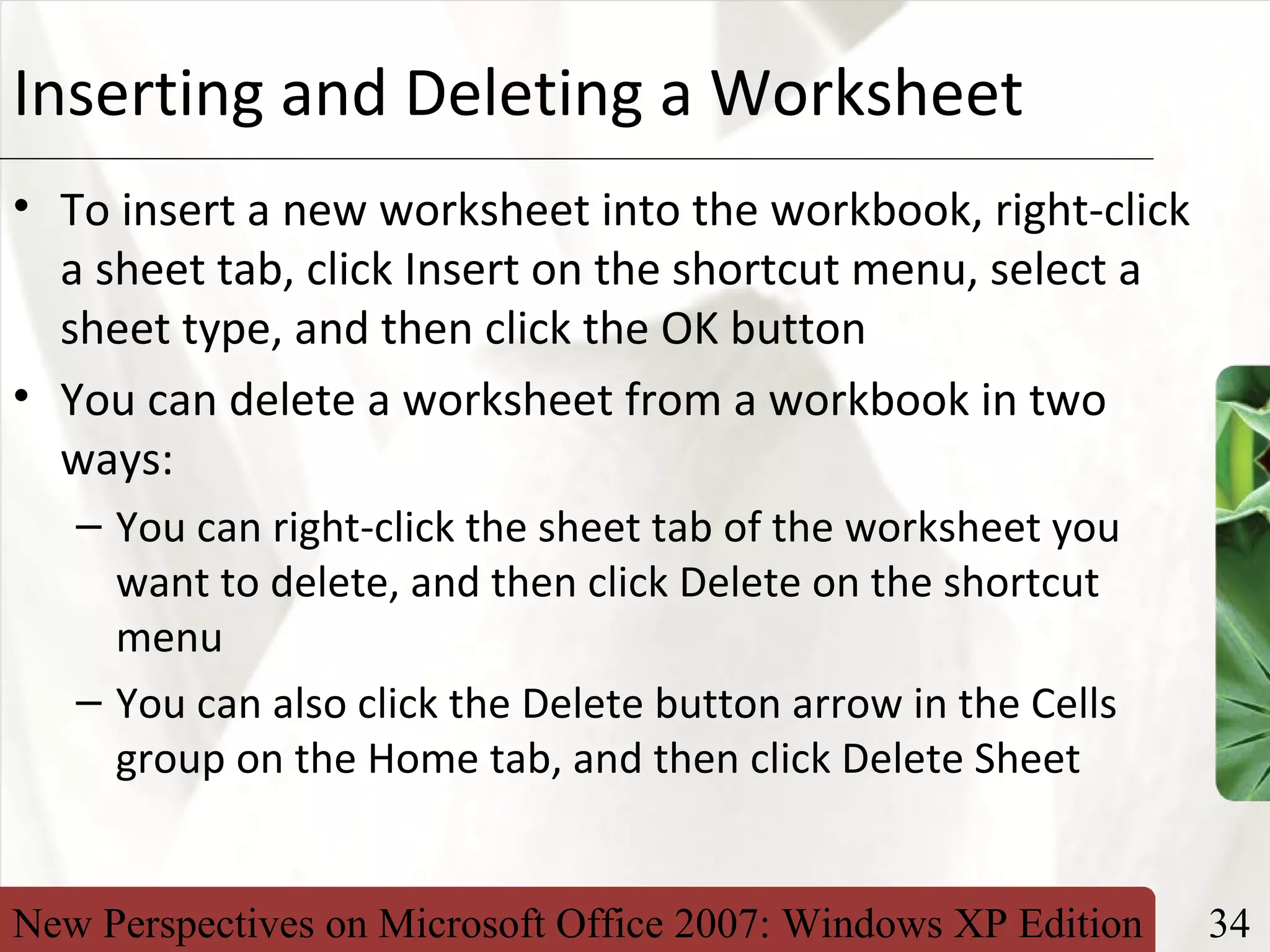 New Perspectives on Microsoft Office 2007: Windows XP Edition 34
XPInserting and Deleting a Worksheet
• To insert a new worksheet into the workbook, right-click
a sheet tab, click Insert on the shortcut menu, select a
sheet type, and then click the OK button
• You can delete a worksheet from a workbook in two
ways:
– You can right-click the sheet tab of the worksheet you
want to delete, and then click Delete on the shortcut
menu
– You can also click the Delete button arrow in the Cells
group on the Home tab, and then click Delete Sheet
 