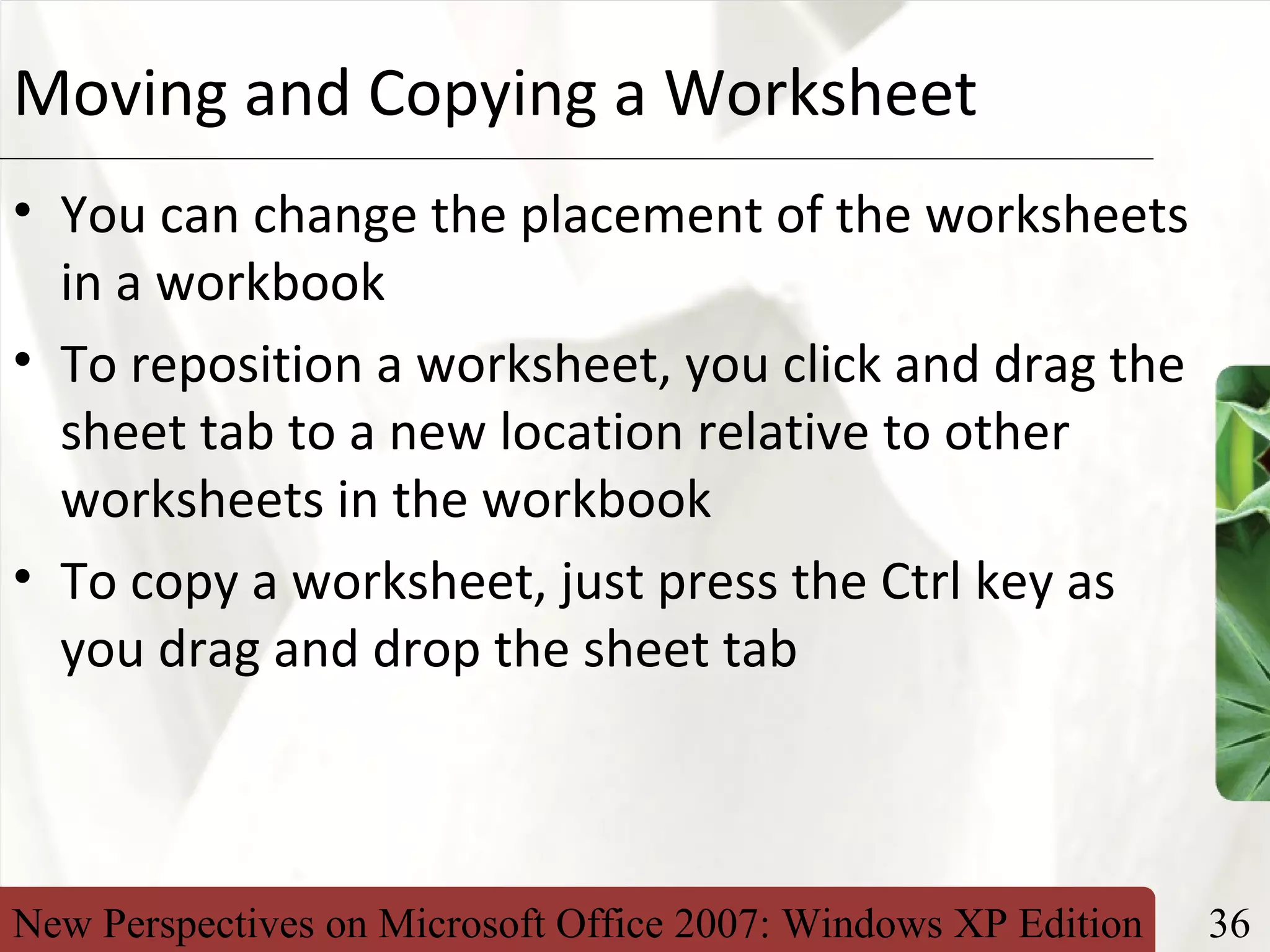 New Perspectives on Microsoft Office 2007: Windows XP Edition 36
XPMoving and Copying a Worksheet
• You can change the placement of the worksheets
in a workbook
• To reposition a worksheet, you click and drag the
sheet tab to a new location relative to other
worksheets in the workbook
• To copy a worksheet, just press the Ctrl key as
you drag and drop the sheet tab
 