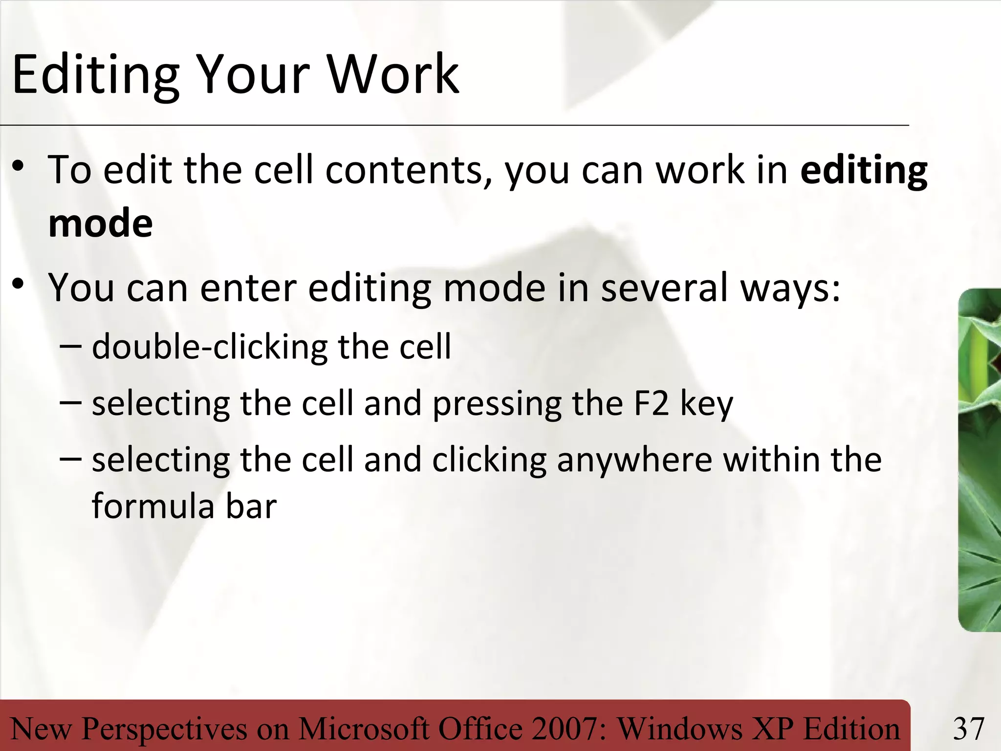 New Perspectives on Microsoft Office 2007: Windows XP Edition 37
XPEditing Your Work
• To edit the cell contents, you can work in editing
mode
• You can enter editing mode in several ways:
– double-clicking the cell
– selecting the cell and pressing the F2 key
– selecting the cell and clicking anywhere within the
formula bar
 