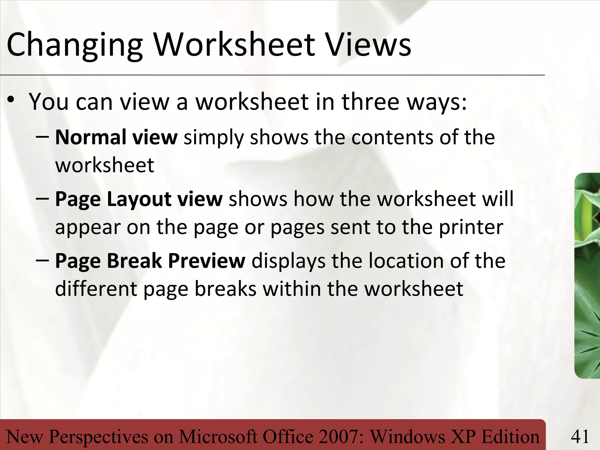 New Perspectives on Microsoft Office 2007: Windows XP Edition 41
XPChanging Worksheet Views
• You can view a worksheet in three ways:
– Normal view simply shows the contents of the
worksheet
– Page Layout view shows how the worksheet will
appear on the page or pages sent to the printer
– Page Break Preview displays the location of the
different page breaks within the worksheet
 
