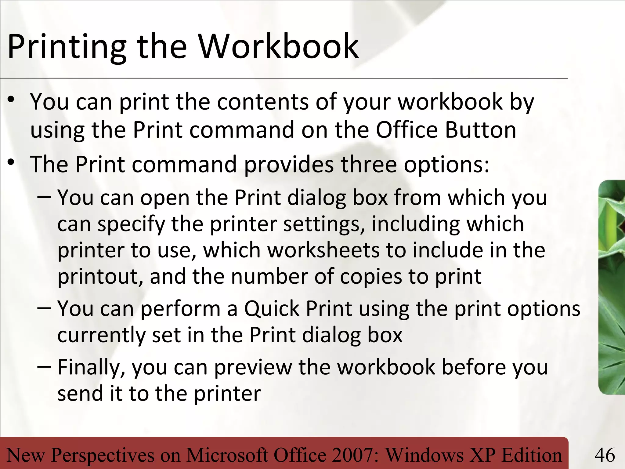New Perspectives on Microsoft Office 2007: Windows XP Edition 46
XPPrinting the Workbook
• You can print the contents of your workbook by
using the Print command on the Office Button
• The Print command provides three options:
– You can open the Print dialog box from which you
can specify the printer settings, including which
printer to use, which worksheets to include in the
printout, and the number of copies to print
– You can perform a Quick Print using the print options
currently set in the Print dialog box
– Finally, you can preview the workbook before you
send it to the printer
 