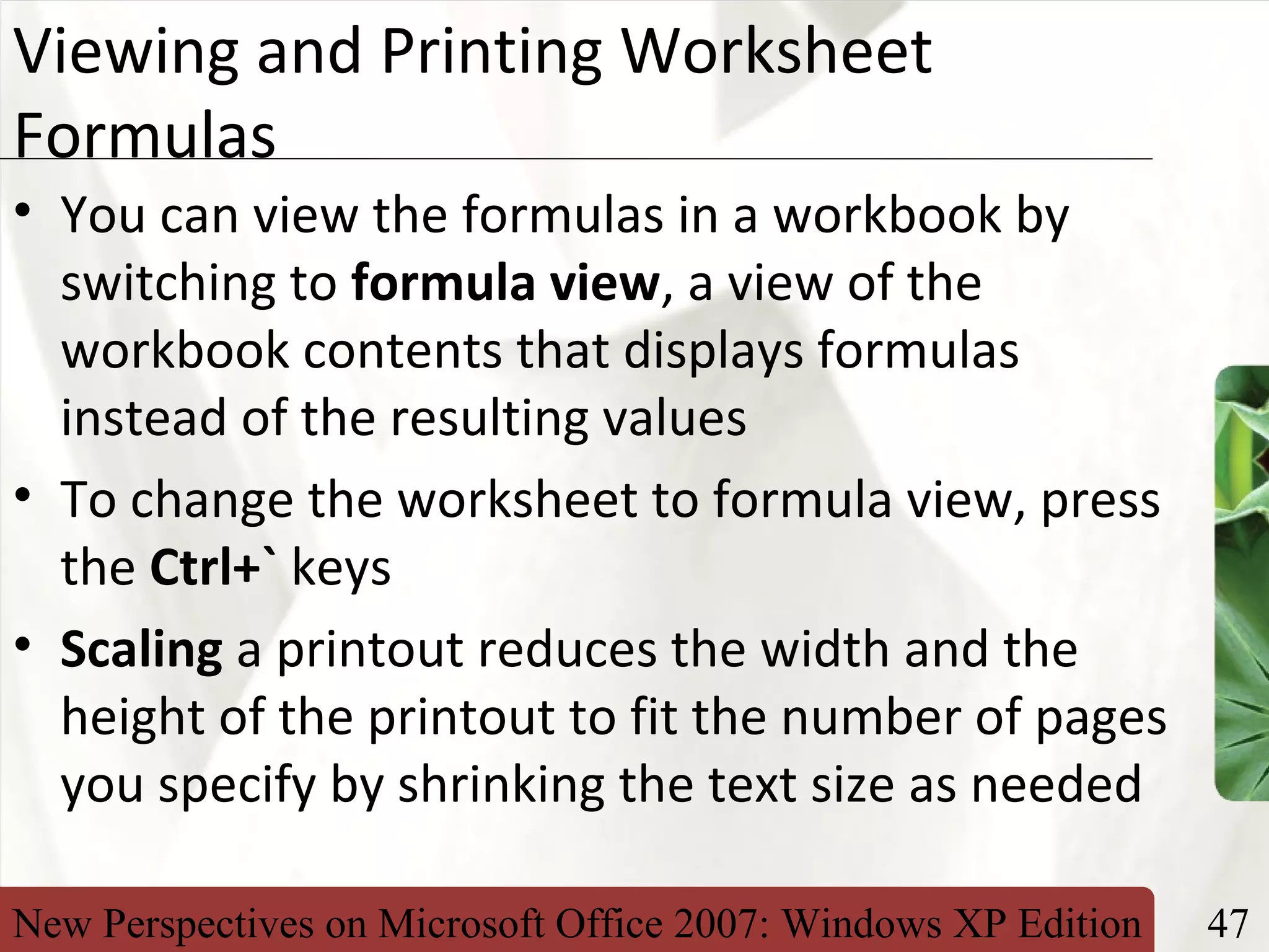 New Perspectives on Microsoft Office 2007: Windows XP Edition 47
XP
Viewing and Printing Worksheet
Formulas
• You can view the formulas in a workbook by
switching to formula view, a view of the
workbook contents that displays formulas
instead of the resulting values
• To change the worksheet to formula view, press
the Ctrl+` keys
• Scaling a printout reduces the width and the
height of the printout to fit the number of pages
you specify by shrinking the text size as needed
 