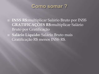  INSS R$:multiplicar Salário Bruto por INSS
GRATIFICAÇÕES R$:multiplicar Salário
Bruto por Gratificação
 Salário Líquido: Salário Bruto mais
Gratificação R$ menos INSS R$.
 