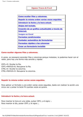 Truco 1: Formatos condicionales
Algunos Trucos de Excel
Como ocultar filas y columnas.
Repetir la misma orden varias veces seguidas.
Introducir la fecha y la hora actual.
Atajos del teclado.
Creación de un gráfico actualizable a través de
Internet.
Juegos en Excel
Formatos condicionales
Contador automático de formularios
Formatos rápidos a las columnas
Crear un formulario invisible
Como ocultar algunas filas y columnas.
A veces, es necesario esconder filas o columnas porque molestan, lo podemos hacer con el
ratón, pero hay una forma más sencilla y rápida:
CRTL+9: Ocultar la fila.
CRTL+MAYUS+8: Recuperar la fila.
CTRL+0: Ocultar la columna.
CTRL+MAYUS+9: Recuperar la columna.
Repetir la misma orden varias veces seguidas.
Para aplicar un formato o una orden varias veces seguidas, basta con realizar la acción una
única vez y pulsar la tecla F4 cuantas veces se quiera.
Introducir la fecha y la hora actual.
Para insertar la hora en una celda, pulsar CRTL y el signo :.
Para insertar el día, pulsar CRTL y el signo ;.
file:///C|/WINNT/Profiles/Administrador/Escritorio/Nueva%20Pagina/Excel/Truco 1-excel.htm (1 de 4) [29/8/01 18:24:27]
 