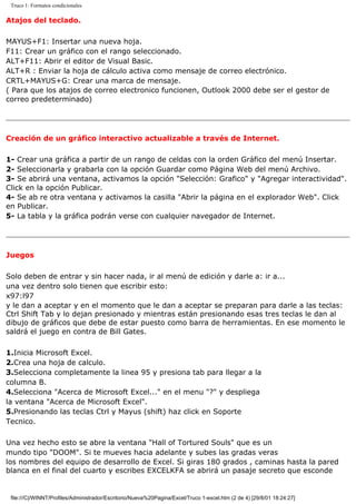 Truco 1: Formatos condicionales
Atajos del teclado.
MAYUS+F1: Insertar una nueva hoja.
F11: Crear un gráfico con el rango seleccionado.
ALT+F11: Abrir el editor de Visual Basic.
ALT+R : Enviar la hoja de cálculo activa como mensaje de correo electrónico.
CRTL+MAYUS+G: Crear una marca de mensaje.
( Para que los atajos de correo electronico funcionen, Outlook 2000 debe ser el gestor de
correo predeterminado)
Creación de un gráfico interactivo actualizable a través de Internet.
1- Crear una gráfica a partir de un rango de celdas con la orden Gráfico del menú Insertar.
2- Seleccionarla y grabarla con la opción Guardar como Página Web del menú Archivo.
3- Se abrirá una ventana, activamos la opción "Selección: Grafico" y "Agregar interactividad".
Click en la opción Publicar.
4- Se ab re otra ventana y activamos la casilla "Abrir la página en el explorador Web". Click
en Publicar.
5- La tabla y la gráfica podrán verse con cualquier navegador de Internet.
Juegos
Solo deben de entrar y sin hacer nada, ir al menú de edición y darle a: ir a...
una vez dentro solo tienen que escribir esto:
x97:l97
y le dan a aceptar y en el momento que le dan a aceptar se preparan para darle a las teclas:
Ctrl Shift Tab y lo dejan presionado y mientras están presionando esas tres teclas le dan al
dibujo de gráficos que debe de estar puesto como barra de herramientas. En ese momento le
saldrá el juego en contra de Bill Gates.
1.Inicia Microsoft Excel.
2.Crea una hoja de calculo.
3.Selecciona completamente la linea 95 y presiona tab para llegar a la
columna B.
4.Selecciona "Acerca de Microsoft Excel..." en el menu "?" y despliega
la ventana "Acerca de Microsoft Excel".
5.Presionando las teclas Ctrl y Mayus (shift) haz click en Soporte
Tecnico.
Una vez hecho esto se abre la ventana "Hall of Tortured Souls" que es un
mundo tipo "DOOM". Si te mueves hacia adelante y subes las gradas veras
los nombres del equipo de desarrollo de Excel. Si giras 180 grados , caminas hasta la pared
blanca en el final del cuarto y escribes EXCELKFA se abrirá un pasaje secreto que esconde
file:///C|/WINNT/Profiles/Administrador/Escritorio/Nueva%20Pagina/Excel/Truco 1-excel.htm (2 de 4) [29/8/01 18:24:27]
 