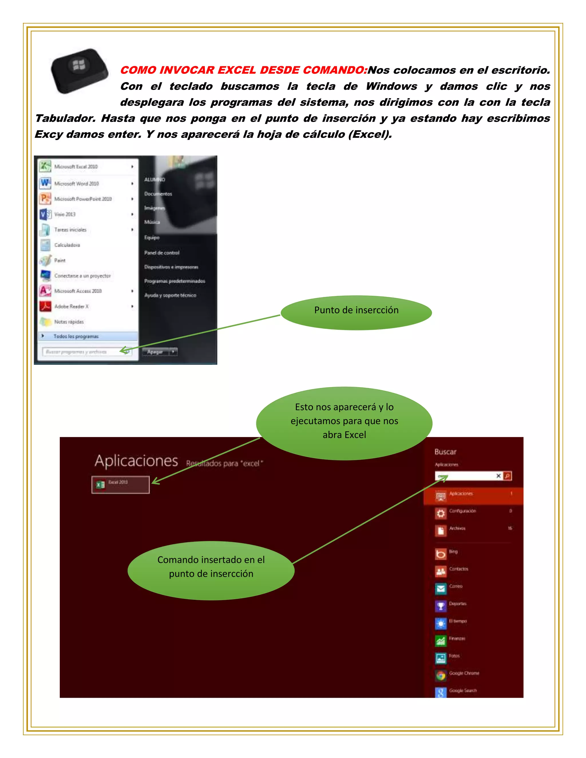 COMO INVOCAR EXCEL DESDE COMANDO:Nos colocamos en el escritorio.
Con el teclado buscamos la tecla de Windows y damos clic y nos
desplegara los programas del sistema, nos dirigimos con la con la tecla
Tabulador. Hasta que nos ponga en el punto de inserción y ya estando hay escribimos
Excy damos enter. Y nos aparecerá la hoja de cálculo (Excel).
Punto de insercción
Esto nos aparecerá y lo
ejecutamos para que nos
abra Excel
Comando insertado en el
punto de insercción
 