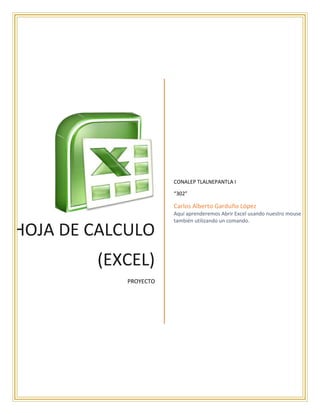 HOJA DE CALCULO
(EXCEL)
PROYECTO
CONALEP TLALNEPANTLA I
“302”
Carlos Alberto Garduño López
Aquí aprenderemos Abrir Excel usando nuestro mouse y
también utilizando un comando.
 