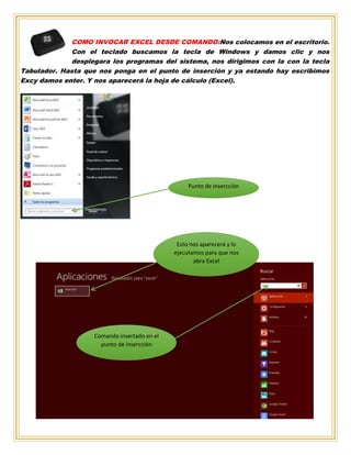 COMO INVOCAR EXCEL DESDE COMANDO:Nos colocamos en el escritorio.
Con el teclado buscamos la tecla de Windows y damos clic y nos
desplegara los programas del sistema, nos dirigimos con la con la tecla
Tabulador. Hasta que nos ponga en el punto de inserción y ya estando hay escribimos
Excy damos enter. Y nos aparecerá la hoja de cálculo (Excel).
Punto de insercción
Esto nos aparecerá y lo
ejecutamos para que nos
abra Excel
Comando insertado en el
punto de insercción
 