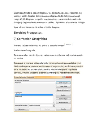 Dejamos activada la opción Desplazar las celdas hacia abajo Hacemos clic
sobre el botón Aceptar Seleccionamos el rango A6:B6 Seleccionamos el
rango A6:B6, Elegimos la opción Insertar celdas... Aparecerá el cuadro de
diálogo y Elegimos la opción Insertar celdas... Aparecerá el cuadro de diálogo.
Y por ultimo Hacemos clic sobre el botón Aceptar.

Ejercicios Propuestos.
9) Corrección Ortográfica
Primero sitúate en la celda A1 y ve a la pestaña revisar.
Y selecciona Ortografia.
Tienes que aber escrito diversas palabras en la columna, delocontrario esto
no servira.
Aparecerá la primera falta melancolía como no hay ninguna palabra en el
diccionario que se parezca, no tendremos sugerencias, por lo tanto, escribir
en el recuadro No está en el diccionario Melancolia que es la palabra
correcta, y hacer clic sobre el botón Cambiar para realizar la sustitución.

 