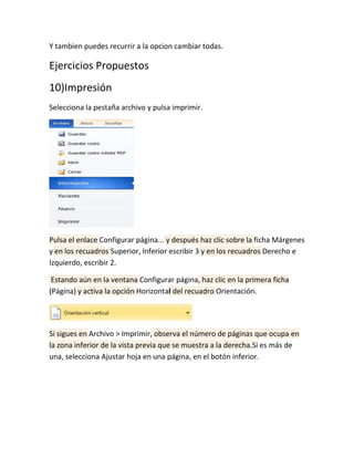 Y tambien puedes recurrir a la opcion cambiar todas.

Ejercicios Propuestos
10)Impresión
Selecciona la pestaña archivo y pulsa imprimir.

Pulsa el enlace Configurar página... y después haz clic sobre la ficha Márgenes
y en los recuadros Superior, Inferior escribir 3 y en los recuadros Derecho e
Izquierdo, escribir 2.
Estando aún en la ventana Configurar página, haz clic en la primera ficha
(Página) y activa la opción Horizontal del recuadro Orientación.

Si sigues en Archivo > Imprimir, observa el número de páginas que ocupa en
la zona inferior de la vista previa que se muestra a la derecha.Si es más de
una, selecciona Ajustar hoja en una página, en el botón inferior.

 