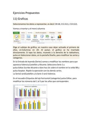 Ejercicios Propuestos
11) Graficas
Seleccionamos los datos a representar, es decir C8:G8, C11:G11, C15:G15.
Vamos a insertar y el menú columna

Elige el subtipo de gráfico, en nuestro caso dejar activado el primero de
ellos, en Columnas en 2D. Al pulsar, el gráfico se ha insertado
directamente. Si tapa los datos, muevelo a la derecha de la tablaahora,
pulsa en Seleccionar datos, en la pestaña Diseño, para modificar las series y
categorías.
En la Entrada de leyenda (Series) vamos a modificar los nombres para que
aparezca Valencia,Castellón y Alicante. Selecciona Serie 1 y
pulsa Editar.Escribe Alicante o bien haz clic sobre el nombre en la celda B8 y
pulsa Aceptar. Repite la operación con las demás series.
La Serie2 seráCastellón y la Serie 3 será Valencia.
En el recuadro Etiquetas del eje horizontal (categorías) pulsa Editar, para
modificar los números del 1 al 5 por los años que corresponden.

 