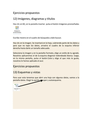 Ejercicios propuestos
12) Imágenes, diagramas y títulos
Haz clic en B2, en la pestaña insertar pulsa el botón imágenes presiseñadas

Escribe mestro en el cuadro de búsqueda y dale buscar.
Haz clic en la imagen. Se insertará en la hoja, cubriendo parte de los datos y
para que no tape los datos, arrastra el cuadro de la esquina inferior
derecha hasta darle un tamaño adecuado.
Selecciona la imagen y en la pestaña Formato, elige un estilo de tu agrado.
Nosotros aplicaremos el de la esquina diagonal redondeada blanca. luego,
en la misma pestaña, pulsa el botón Color y elige el que más te guste,
nosotros le hemos aplicado el azul.

Ejercicios propuestos
13) Esquemas y vistas
Para usar esto tenemos que abrir una hoja con algunos datos, vamos a la
pestaña datos. Elegir la opción agrupar y autoesquema.

 