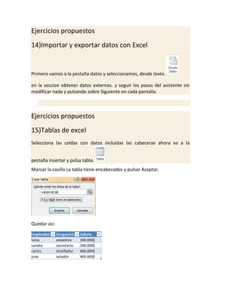 Ejercicios propuestos
14)Importar y exportar datos con Excel

Primero vamos a la pestaña datos y seleccionamos, desde texto.
en la seccion obtener datos externos. y seguir los pasos del asistente sin
modificar nada y pulsando sobre Siguiente en cada pantalla.

Ejercicios propuestos
15)Tablas de excel
Selecciona las celdas con datos incluidas las cabeceras ahora ve a la
pestaña insertar y pulsa tabla.
Marcar la casilla La tabla tiene encabezados y pulsar Aceptar.

Quedar asi:

 