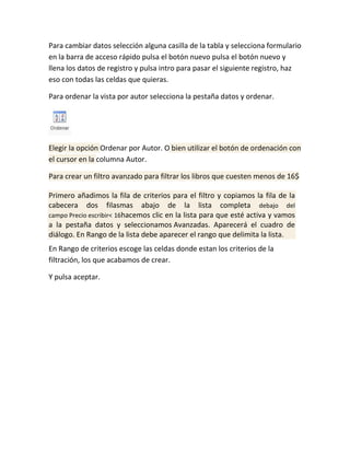 Para cambiar datos selección alguna casilla de la tabla y selecciona formulario
en la barra de acceso rápido pulsa el botón nuevo pulsa el botón nuevo y
llena los datos de registro y pulsa intro para pasar el siguiente registro, haz
eso con todas las celdas que quieras.
Para ordenar la vista por autor selecciona la pestaña datos y ordenar.

Elegir la opción Ordenar por Autor. O bien utilizar el botón de ordenación con
el cursor en la columna Autor.
Para crear un filtro avanzado para filtrar los libros que cuesten menos de 16$
Primero añadimos la fila de criterios para el filtro y copiamos la fila de la
cabecera dos filasmas abajo de la lista completa debajo del
campo Precio escribir< 16hacemos clic en la lista para que esté activa y vamos
a la pestaña datos y seleccionamos Avanzadas. Aparecerá el cuadro de
diálogo. En Rango de la lista debe aparecer el rango que delimita la lista.
En Rango de criterios escoge las celdas donde estan los criterios de la
filtración, los que acabamos de crear.
Y pulsa aceptar.

 