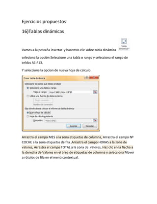 Ejercicios propuestos
16)Tablas dinámicas

Vamos a la pestaña insertar y hacemos clic sobre tabla dinámica
seleciona la opción Seleccione una tabla o rango y selecciona el rango de
celdas A1:F13.
Y selecciona la opcion de nueva hoja de calculo.

Arrastra el campo MES a la zona etiquetas de columna, Arrastra el campo Nº
COCHE a la zona etiquetas de fila ,Arrastra el campo HORAS a la zona de
valores, Arrastra el campo TOTAL a la zona de valores, Haz clic en la flecha a
la derecha de Valores en el área de etiquetas de columna y selecciona Mover
a rótulos de fila en el menú contextual.

 