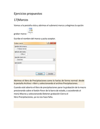 Ejercicios propuestos
17)Marcos
Vamos a la pestaña vista y abrimos el submenú marco y elegimos la opción

grabar marco
Escribe el nombre del marco y pulsa aceptar.

Abrimos el libro de Precipitaciones como lo harías de forma normal: desde
la pestaña Archivo > Abrir y seleccionando el archivo Precipitaciones.
Cuando esté abierto el libro de precipitaciones parar la grabación de la macro
presionando sobre el botón Parar de la barra de estado, o accediendo al
menú Macros y seleccionando Detener grabación Cierra el
libro Precipitaciones, ya no nos hace falta.

 