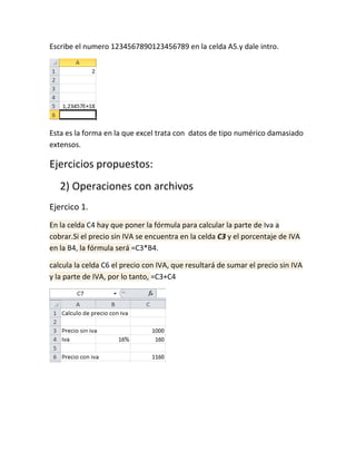 Escribe el numero 1234567890123456789 en la celda A5.y dale intro.

Esta es la forma en la que excel trata con datos de tipo numérico damasiado
extensos.

Ejercicios propuestos:
2) Operaciones con archivos
Ejercico 1.
En la celda C4 hay que poner la fórmula para calcular la parte de Iva a
cobrar.Si el precio sin IVA se encuentra en la celda C3 y el porcentaje de IVA
en la B4, la fórmula será =C3*B4.
calcula la celda C6 el precio con IVA, que resultará de sumar el precio sin IVA
y la parte de IVA, por lo tanto, =C3+C4

 