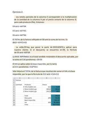 Ejercicio 2.
Los totales parciales de la columna E corresponden a la multiplicación
de la cantidad de la columna A por el precio unitario de la columna D,
para cada producto (fila). Entonces:
E4 será =A4*D4.
E5 será =A5*D5.
E6 será =A6*D6.
El TOTAL de la factura reflejado en E8 será la suma de los tres. Es
decir =E4+E5+E6
La celda E9 hay que poner la parte de DESCUENTO a aplicar para
nuestro cliente. Si el descuento se encuentra en D9, la fórmula
de E9 será =E8*D9
La BASE IMPONIBLE es el total vendido restándole el descuento aplicable, por
lo tanto en E10 pondremos =E8-E9
El IVA se aplica sobre la base imponible, por lo tanto
en E11 pondremos =E10*D11
Sólo faltaría el TOTAL de la factura que resultará de sumar el IVA a la base
imponible, por lo que la fórmula de E12 será =E10+E11

 