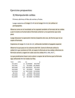 Ejercicios propuestos:
3) Manipulando celdas
Primero abrimos el libro de ventas y frutas.
Luego copiamos el rango C5:H5 en el rango C6:H12 sin utilizar el
portapapeles.
Observa como en el resultado se ha copiado también el formato de las celdas
y por lo tanto se ha borrado el formato anterior y no queremos que esto
pase.
Luego desasear la operación interior,Copiarlo otra vez, de forma que no se
copie el formato.
Copiamos el rango J5:L5 en J6:L12, utilizando también el pegado especial.
Observa lo que pasa en la columna del IVA. Como la fórmula utiliza la
celda B14 que contiene el IVA, al copiar la fórmula en las celdas inferiores la
fórmula variará y cogerá en cada caso las celdas B15, B16, B17...
Lo que prodriamos hacer seria volver a copiar de tal forma que la fórmula
siga utilizando B14 en todas las filas.

 