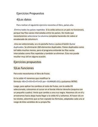 Ejercicios Propuestos
4)Los datos
Para realizar el siguiente ejercicio necesitas el libro, países.xlsx.
.Elimina todos los países repetidos Si la celda activa es un país no funcionará,
porque hay filas vacías intercaladas entre los países. De modo que
necesitaremos seleccionar la columna completa haciendo clic sobre el
encabezado de columna A.
.Una vez seleccionada, ve a la pestaña Datos y pulsa el botón Quitar
duplicados. Se eliminarán 260 elementos duplicados. Países duplicados como
tal había muchos menos, pero el programa entiende las filas vacías
intercaladas como filas repetidas y también se eliminan. Ésto nos puede
resultar muy útil en alguna ocasión.

Ejercicios propuestos
5)Las funciones
Para esto necesitamos el libro de frutas.
En la celda H5 tenemos que modificar la
fórmula =B5+C5+D5+E5+F5+G5 por =SUMA(B5:G5) y pulsamos INTRO.
Luego, para aplicar los cambios al resto de frutas, con la celda H5
seleccionada, colocamos el cursor en el borde inferior derecho (esquina con
un pequeño cuadro). Verás que cambia a una cruz negra. Hacemos clic en él y
arrastramos hacia abajo hasta llegar a la celda H2 y soltamos. Al hacer clic en
los totales, advertirás que se han copiado las fórmulas, adaptadas cada una al
rango de kilos vendidos de su propia fila.

 