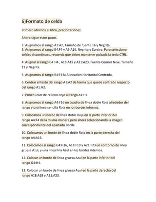 6)Formato de celda
Primero abrimos el libro, precipitaciones.
Ahora sigue estos pasos.
2. Asignamos al rango A1:A2, Tamaño de fuente 16 y Negrita.
3. Asignamos al rango B4:F4 y A5:A16, Negrita y Cursiva. Para seleccionar
celdas discontínuas, recuerda que debes mantener pulsada la tecla CTRL.
4. Asignar al rango G4:H4 , A18:A19 y A21:A23, Fuente Courier New, Tamaño
12 y Negrita.
5. Asignamos al rango B4:F4 la Alineación Horizontal Centrada.
6. Centrar el texto del rango A1:A2 de forma que quede centrado respecto
del rango A1:H2.
7. Poner Color de relleno Rojo al rango A1:H2.
8. Asignamos al rango A4:F16 un cuadro de línea doble Roja alrededor del
rango y una línea sencilla Roja en los bordes internos.
9. Colocamos un borde de línea doble Roja en la parte inferior del
rango A4:F4 de la misma manera pero ahora seleccionando la imagen
correspondiente del apartado Borde.
10. Colocamos un borde de línea doble Roja en la parte derecha del
rango A4:A16.
11. Colocamos al rango G4:H16, A18:F19 y A21:F23 un contorno de línea
gruesa Azul, y una línea fina Azul en los bordes internos.
12. Colocar un borde de línea gruesa Azul en la parte inferior del
rango G4:H4.
13. Colocar un borde de línea gruesa Azul en la parte derecha del
rango A18:A19 y A21:A23.

 