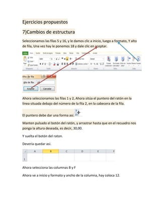 Ejercicios propuestos
7)Cambios de estructura
Seleccionamos las filas 5 y 16, y le damos clic a inicio, luego a formato, Y alto
de fila, Una vez hay le ponemos 18 y dale clic en aceptar.

Ahora seleccionamos las filas 1 y 2, Ahora sitúa el puntero del ratón en la
línea situada debajo del número de la fila 2, en la cabecera de la fila.
El puntero debe dar una forma así.
Manten pulsado el botón del ratón, y arrastrar hasta que en el recuadro nos
ponga la altura deseada, es decir, 30,00.
Y suelta el botón del raton.
Deveria quedar asi.

Ahora selecciona las columnas B y F
Ahora ve a inicio y formato y ancho de la columna, hay coloca 12.

 