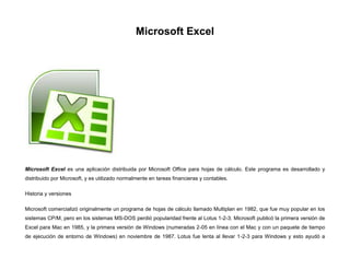Microsoft Excel

Microsoft Excel es una aplicación distribuida por Microsoft Office para hojas de cálculo. Este programa es desarrollado y
distribuido por Microsoft, y es utilizado normalmente en tareas financieras y contables.
Historia y versiones
Microsoft comercializó originalmente un programa de hojas de cálculo llamado Multiplan en 1982, que fue muy popular en los
sistemas CP/M, pero en los sistemas MS-DOS perdió popularidad frente al Lotus 1-2-3. Microsoft publicó la primera versión de
Excel para Mac en 1985, y la primera versión de Windows (numeradas 2-05 en línea con el Mac y con un paquete de tiempo
de ejecución de entorno de Windows) en noviembre de 1987. Lotus fue lenta al llevar 1-2-3 para Windows y esto ayudó a

 