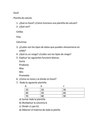 Excel
Planilla de calculo
1. ¿Qué es Excel? ¿Cómo funciona una plantilla de calculo?
2. ¿Qué son?
Celdas
Filas
Columnas
3. ¿Cuáles son los tipos de datos que pueden almacenarse en
celda?
4. ¿Qué es un rango? ¿Cuáles son los tipos de rango?
5. Explicar las siguientes funcione básicas
Suma
Producto
Max
Min
Promedio
6. ¿Coma se resta y se divide en Excel?
7. Dado la siguiente plantilla
A
b
c
10
20
30
40
50
60
70
80
90
a) Sumar toda la plantilla
b) Multiplicar la columna b
c) Dividir c1 por b1
d) Obtener el máximo de toda la planlla

 