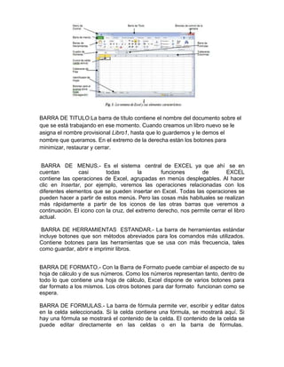 BARRA DE TITULO:La barra de título contiene el nombre del documento sobre el
que se está trabajando en ese momento. Cuando creamos un libro nuevo se le
asigna el nombre provisional Libro1, hasta que lo guardemos y le demos el
nombre que queramos. En el extremo de la derecha están los botones para
minimizar, restaurar y cerrar.
BARRA DE MENUS.- Es el sistema central de EXCEL ya que ahí se en
cuentan
casi
todas
la
funciones
de
EXCEL
contiene las operaciones de Excel, agrupadas en menús desplegables. Al hacer
clic en Insertar, por ejemplo, veremos las operaciones relacionadas con los
diferentes elementos que se pueden insertar en Excel. Todas las operaciones se
pueden hacer a partir de estos menús. Pero las cosas más habituales se realizan
más rápidamente a partir de los iconos de las otras barras que veremos a
continuación. El icono con la cruz, del extremo derecho, nos permite cerrar el libro
actual.
BARRA DE HERRAMIENTAS ESTANDAR.- La barra de herramientas estándar
incluye botones que son métodos abreviados para los comandos más utilizados.
Contiene botones para las herramientas que se usa con más frecuencia, tales
como guardar, abrir e imprimir libros.
BARRA DE FORMATO.- Con la Barra de Formato puede cambiar el aspecto de su
hoja de cálculo y de sus números. Como los números representan tanto, dentro de
todo lo que contiene una hoja de cálculo, Excel dispone de varios botones para
dar formato a los mismos. Los otros botones para dar formato funcionan como se
espera.
BARRA DE FORMULAS.- La barra de fórmula permite ver, escribir y editar datos
en la celda seleccionada. Si la celda contiene una fórmula, se mostrará aquí. Si
hay una fórmula se mostrará el contenido de la celda. El contenido de la celda se
puede editar directamente en las celdas o en la barra de fórmulas.

 