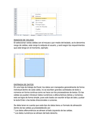 RANGOS DE CELDAS
El seleccionar varias celdas con el mouse o por medio del teclado, se le denomina
rango de celdas, este rango lo estipula el usuario, y será según los requerimientos
que este tenga en el momento, ejemplo:

ENTRADA DE DATOS
En una hoja de trabajo de Excel, los datos son manejados generalmente de forma
individual dentro de cada celda, no se escriben grandes cantidades de texto o
números en forma continua como se hace con los procesadores de textos. En las
celdas se pueden introducir datos numéricos o alfanuméricos (letras y números),
esto se logra de forma simple, pues solo basta con escribir el tipo de dato y pulsar
la tecla Enter o las teclas direccionales o cursoras.
Se debe tener en cuenta que cada tipo de datos tiene un formato de alineación
dentro de las celdas ya preestablecido así:
* Los datos alfanuméricos se alinean al lado izquierdo de las celdas.
* Los datos numéricos se alinean del lado derecho.

 