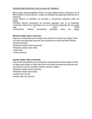 OPERACIONES BÁSICAS CON LA HOJA DE TRABAJO
Borrar rango seleccionadoPara borrar un rango seleccionado lo realizamos por el
Menú Edición comando Borrar, y luego nos presenta las siguientes opciones de un
submenú:
•Todo: Elimina el contenido, los formatos y comentarios aplicados sobre las
celdas.
•Formato: Elimina únicamente los formatos aplicados mas no el contenido.
•Contenido: Elimina los contenidos mas no los formatos aplicados allí. Se puede
usar
la
tecla
SUPR
•Comentarios:
Elimina
comentarios
aplicados
sobre
las
celdas

Eliminar celdas, filas y columnas
Según las necesidades que se tengan para eliminar un bloque que celdas, Excel
nos ofrece las siguientes opciones que encontramos a través del Menú Edición
comando Eliminar...:
•Desplazar celdas hacia la izquierda.
•Desplazar celdas hacia arriba.
•Toda la fila.
•Toda la columna.

Insertar celdas, filas y columnas
Otra de las necesidades que se presentan frecuentemente es la de poder insertar
un bloque que celdas, en este caso Excel nos ofrece las siguientes opciones que
encontramos a través del Menú Insertar comando Celdas...:
•Desplazar celdas hacia la derecha.
•Desplazar celdas hacia abajo.
•Insertar toda una fila.
•Insertar toda una columna.

 