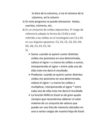 la letra de la columna, si no el número de la
columna, así la column
3) En este programa se puede almacenar textos,
cuentas, números, etc.
4) Es un conjunto de celdas adyacentes. El rango de
referencia adopta la forma de C3:E6 y está
referido a las celdas en el rectángulo con C3 y E6
en sus ángulos opuestos: C3, C4, C5, C6, D3, D4,
D5, D6, E3, E4, E5, E6.
5)
 Suma: cuando se quiere sumar distintas
celdas me posiciono en una determinada,
coloco el signo + y marco las celdas a sumar,
interponiendo el signo + entre cada una de
ellas esto me dará el resultado.
 Producto: cuando se quiere sumar distintas
celdas me posiciono en una determinada,
coloco el signo = y marco las celdas a
multiplicar, interponiendo el signo * entre
cada una de ellas esto me dará el resultado.
 La función MAX en Excel es de gran ayuda
siempre que necesitemos obtener el valor
máximo de un conjunto de valores que
puede ser una lista de números ubicados en
uno o varios rangos de nuestra hoja de Excel.

 