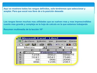 Aquí se mostrara todos los rangos definidos, solo tendremos que seleccionar y
aceptar. Para que excel nos lleve de a la posición deseada

Los rangos tienen muchas mas utilidades que se vuelven mas y mas imprescindibles
cuanto mas grande y compleja es la hoja de calculo en la que estamos trabajando
Resumen multimedia de la lección 10ª

 